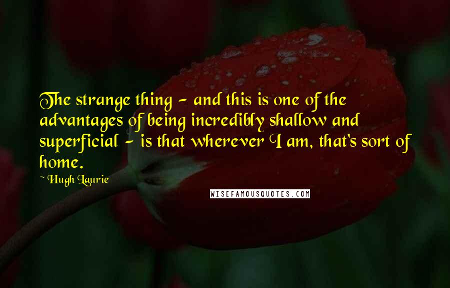 Hugh Laurie Quotes: The strange thing - and this is one of the advantages of being incredibly shallow and superficial - is that wherever I am, that's sort of home.