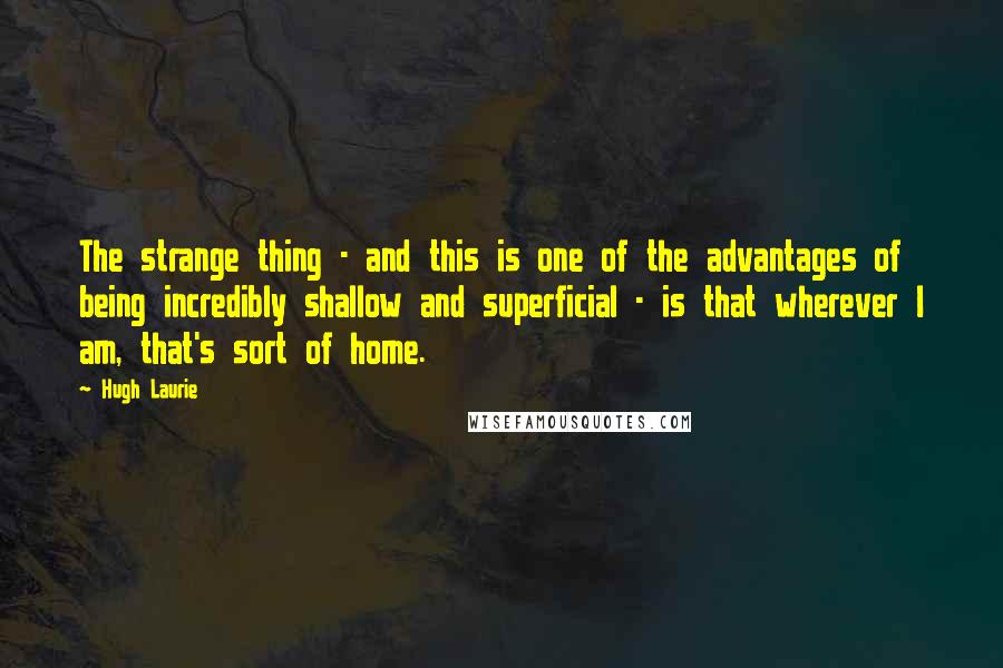 Hugh Laurie Quotes: The strange thing - and this is one of the advantages of being incredibly shallow and superficial - is that wherever I am, that's sort of home.