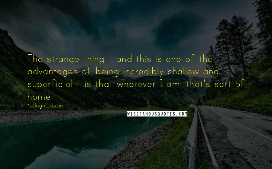 Hugh Laurie Quotes: The strange thing - and this is one of the advantages of being incredibly shallow and superficial - is that wherever I am, that's sort of home.