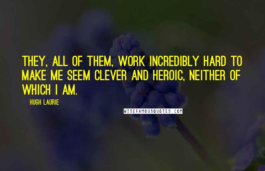 Hugh Laurie Quotes: They, all of them, work incredibly hard to make me seem clever and heroic, neither of which I am.