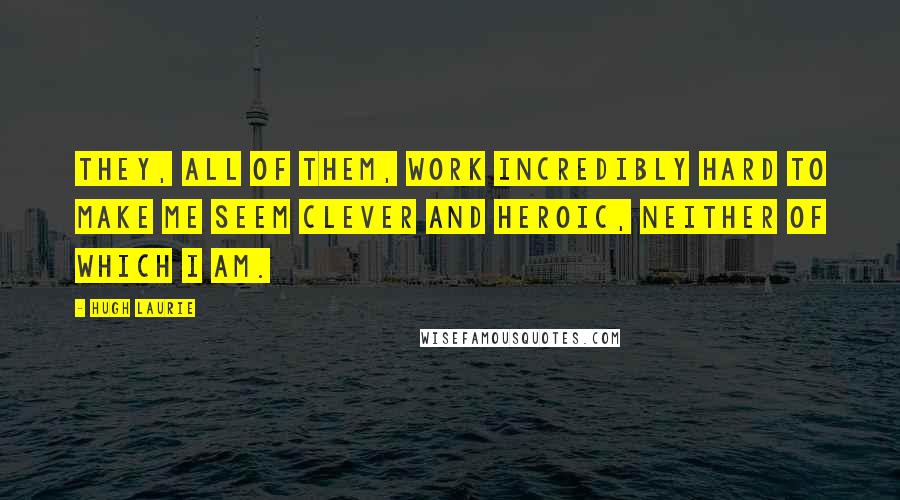 Hugh Laurie Quotes: They, all of them, work incredibly hard to make me seem clever and heroic, neither of which I am.