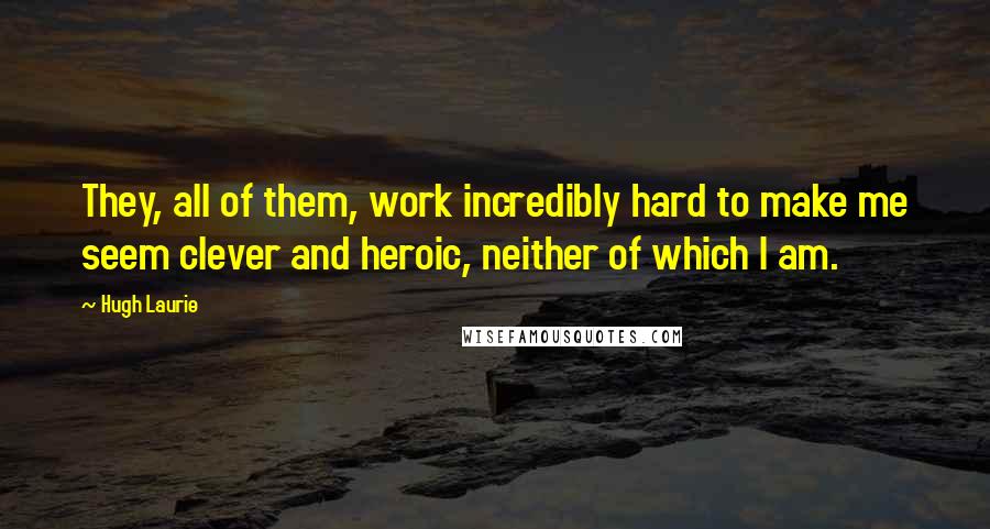 Hugh Laurie Quotes: They, all of them, work incredibly hard to make me seem clever and heroic, neither of which I am.