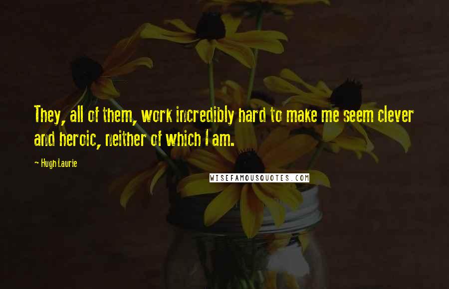 Hugh Laurie Quotes: They, all of them, work incredibly hard to make me seem clever and heroic, neither of which I am.