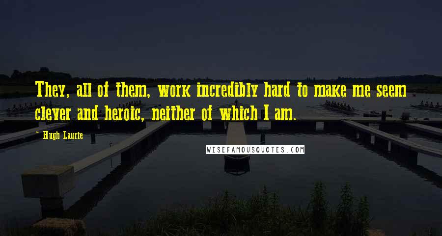 Hugh Laurie Quotes: They, all of them, work incredibly hard to make me seem clever and heroic, neither of which I am.