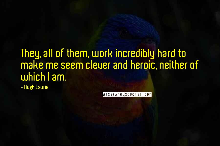 Hugh Laurie Quotes: They, all of them, work incredibly hard to make me seem clever and heroic, neither of which I am.