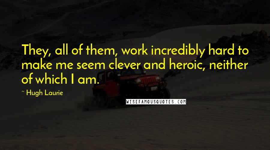 Hugh Laurie Quotes: They, all of them, work incredibly hard to make me seem clever and heroic, neither of which I am.
