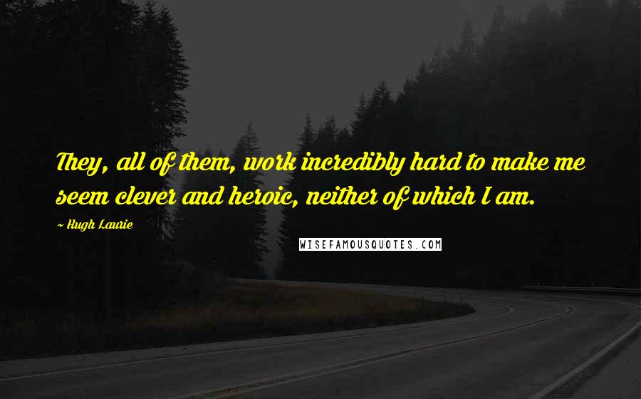 Hugh Laurie Quotes: They, all of them, work incredibly hard to make me seem clever and heroic, neither of which I am.