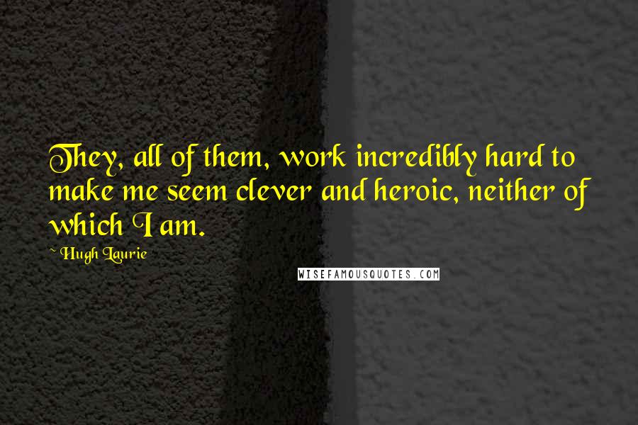 Hugh Laurie Quotes: They, all of them, work incredibly hard to make me seem clever and heroic, neither of which I am.