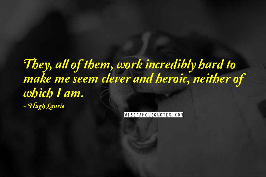 Hugh Laurie Quotes: They, all of them, work incredibly hard to make me seem clever and heroic, neither of which I am.