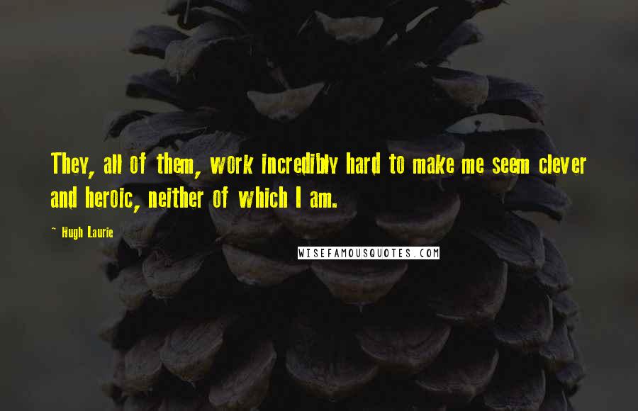 Hugh Laurie Quotes: They, all of them, work incredibly hard to make me seem clever and heroic, neither of which I am.