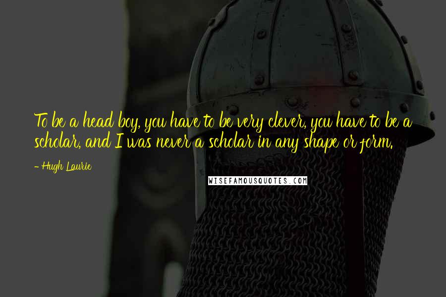 Hugh Laurie Quotes: To be a head boy, you have to be very clever, you have to be a scholar, and I was never a scholar in any shape or form.
