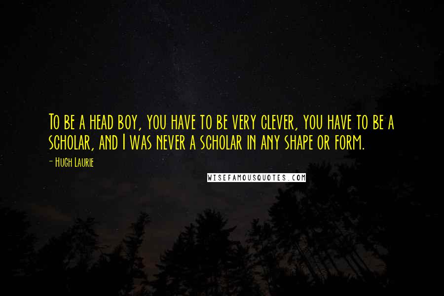 Hugh Laurie Quotes: To be a head boy, you have to be very clever, you have to be a scholar, and I was never a scholar in any shape or form.