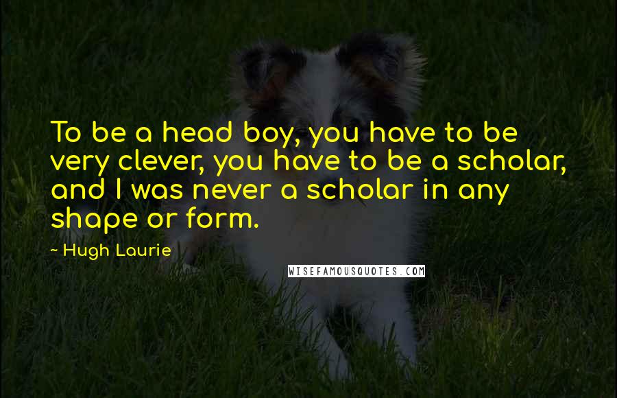 Hugh Laurie Quotes: To be a head boy, you have to be very clever, you have to be a scholar, and I was never a scholar in any shape or form.