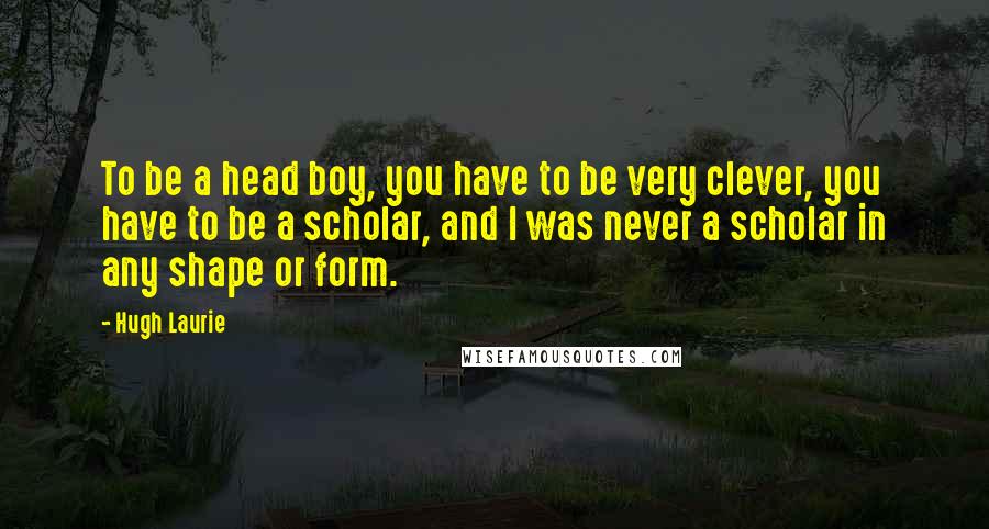 Hugh Laurie Quotes: To be a head boy, you have to be very clever, you have to be a scholar, and I was never a scholar in any shape or form.