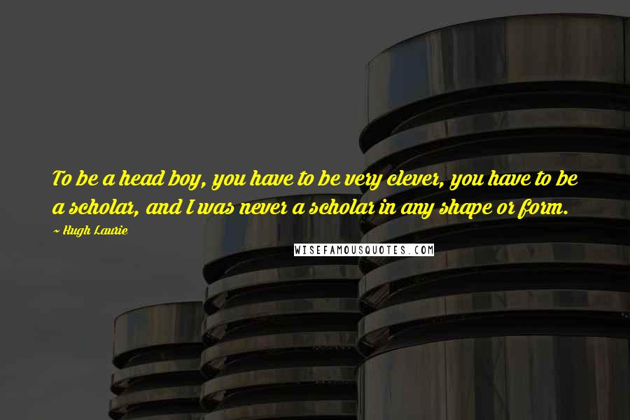 Hugh Laurie Quotes: To be a head boy, you have to be very clever, you have to be a scholar, and I was never a scholar in any shape or form.