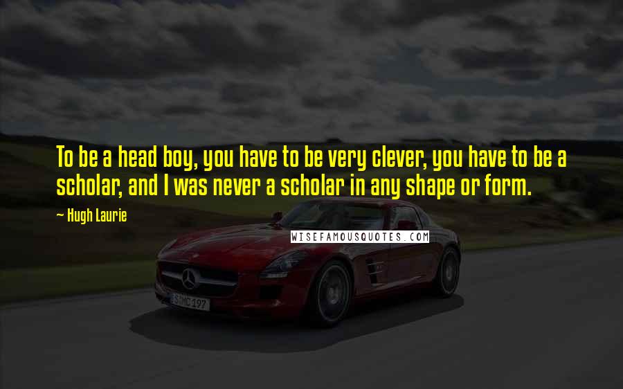 Hugh Laurie Quotes: To be a head boy, you have to be very clever, you have to be a scholar, and I was never a scholar in any shape or form.