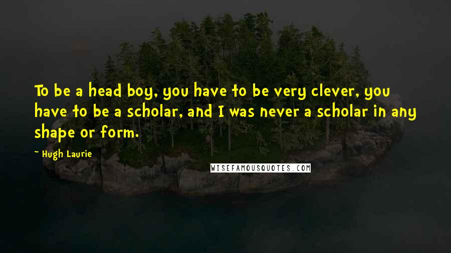 Hugh Laurie Quotes: To be a head boy, you have to be very clever, you have to be a scholar, and I was never a scholar in any shape or form.