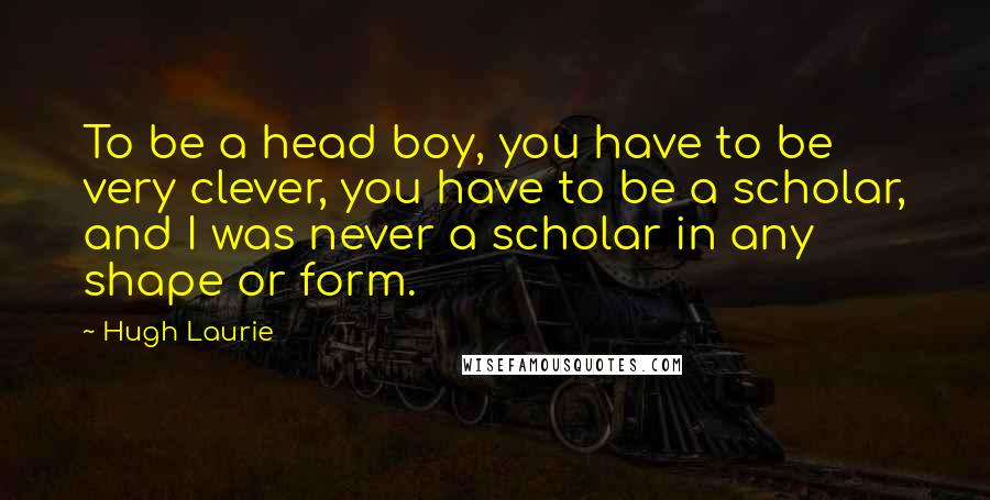 Hugh Laurie Quotes: To be a head boy, you have to be very clever, you have to be a scholar, and I was never a scholar in any shape or form.