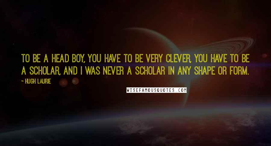 Hugh Laurie Quotes: To be a head boy, you have to be very clever, you have to be a scholar, and I was never a scholar in any shape or form.