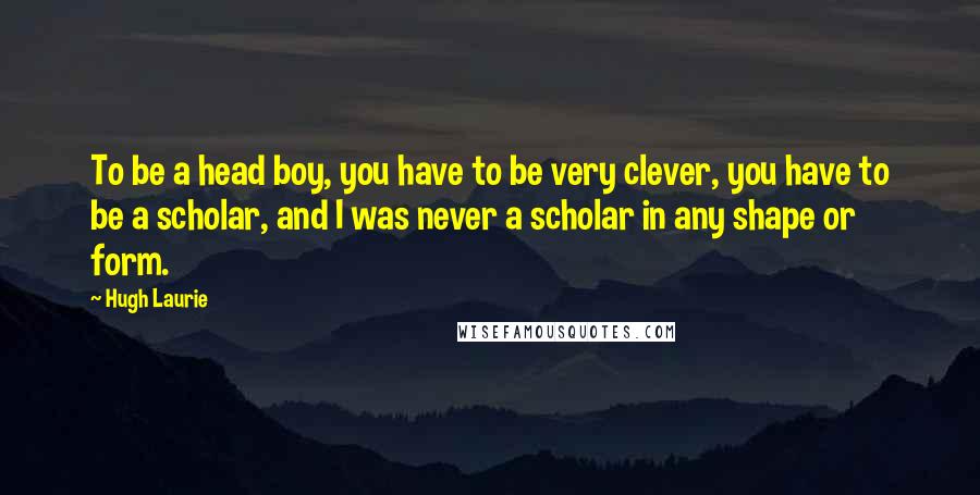 Hugh Laurie Quotes: To be a head boy, you have to be very clever, you have to be a scholar, and I was never a scholar in any shape or form.