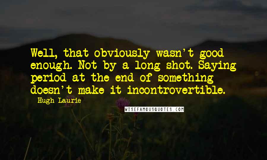 Hugh Laurie Quotes: Well, that obviously wasn't good enough. Not by a long shot. Saying period at the end of something doesn't make it incontrovertible.
