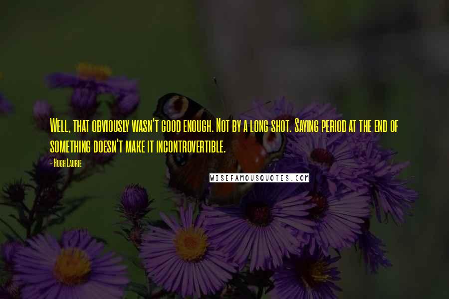 Hugh Laurie Quotes: Well, that obviously wasn't good enough. Not by a long shot. Saying period at the end of something doesn't make it incontrovertible.