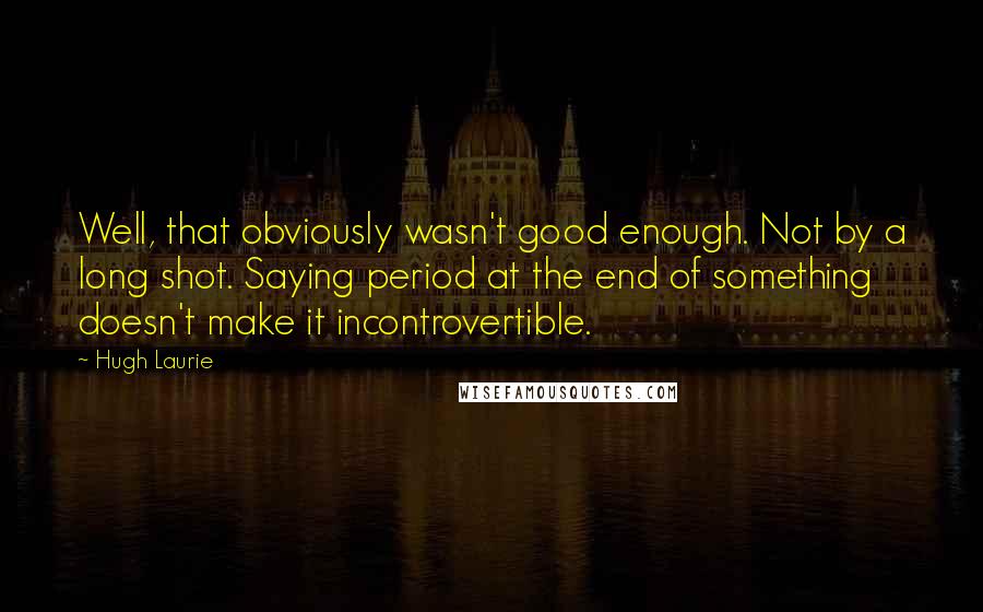 Hugh Laurie Quotes: Well, that obviously wasn't good enough. Not by a long shot. Saying period at the end of something doesn't make it incontrovertible.