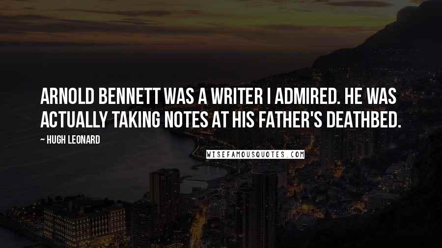 Hugh Leonard Quotes: Arnold Bennett was a writer I admired. He was actually taking notes at his father's deathbed.