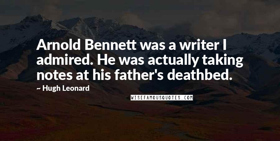 Hugh Leonard Quotes: Arnold Bennett was a writer I admired. He was actually taking notes at his father's deathbed.