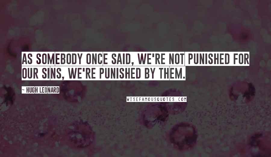 Hugh Leonard Quotes: As somebody once said, we're not punished for our sins, we're punished by them.