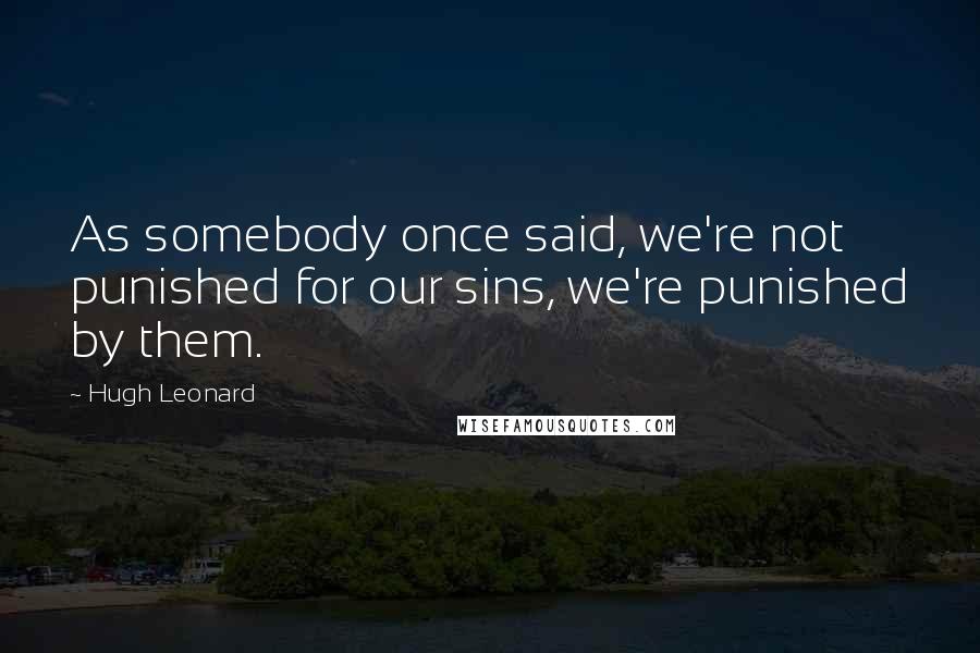 Hugh Leonard Quotes: As somebody once said, we're not punished for our sins, we're punished by them.