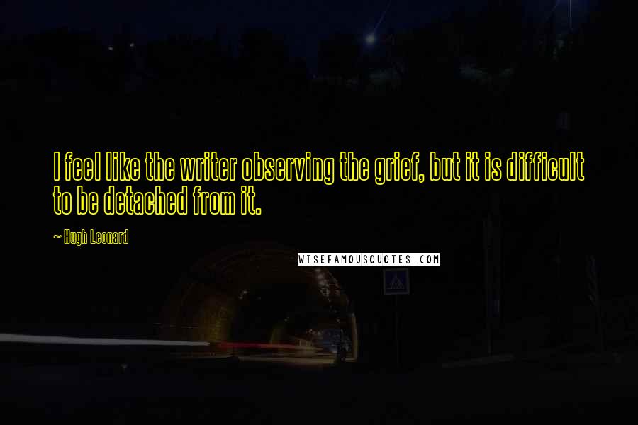 Hugh Leonard Quotes: I feel like the writer observing the grief, but it is difficult to be detached from it.