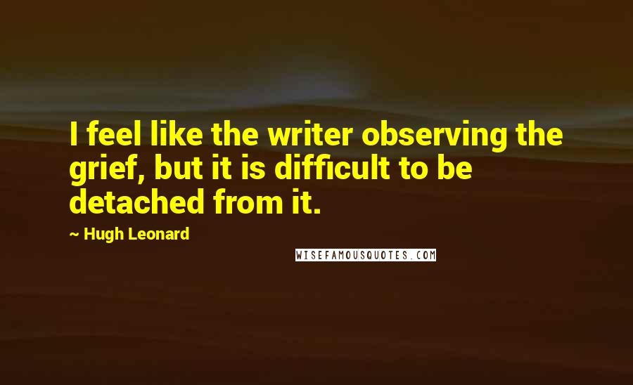 Hugh Leonard Quotes: I feel like the writer observing the grief, but it is difficult to be detached from it.