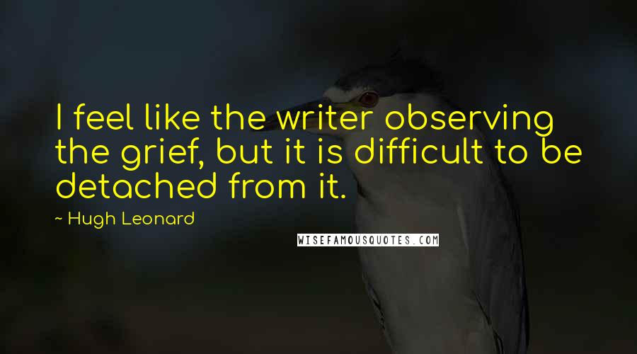 Hugh Leonard Quotes: I feel like the writer observing the grief, but it is difficult to be detached from it.