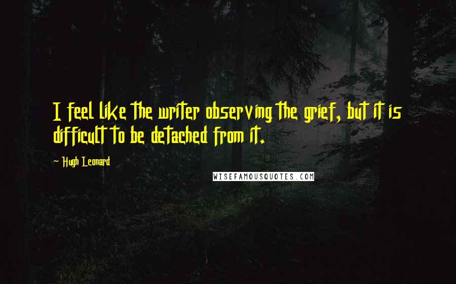 Hugh Leonard Quotes: I feel like the writer observing the grief, but it is difficult to be detached from it.