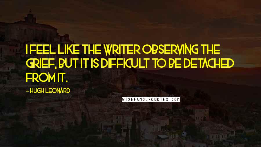 Hugh Leonard Quotes: I feel like the writer observing the grief, but it is difficult to be detached from it.