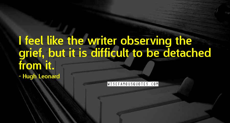 Hugh Leonard Quotes: I feel like the writer observing the grief, but it is difficult to be detached from it.
