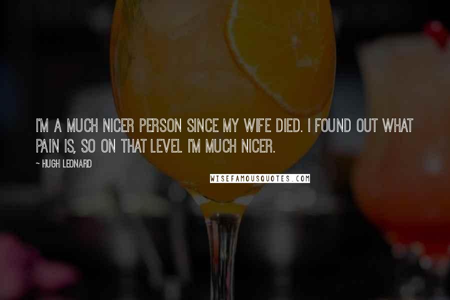 Hugh Leonard Quotes: I'm a much nicer person since my wife died. I found out what pain is, so on that level I'm much nicer.