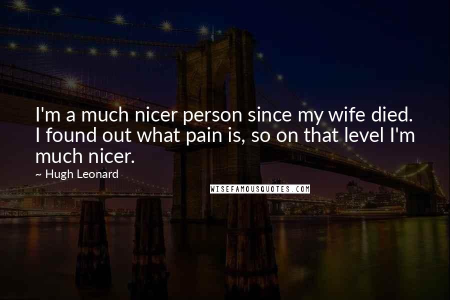 Hugh Leonard Quotes: I'm a much nicer person since my wife died. I found out what pain is, so on that level I'm much nicer.