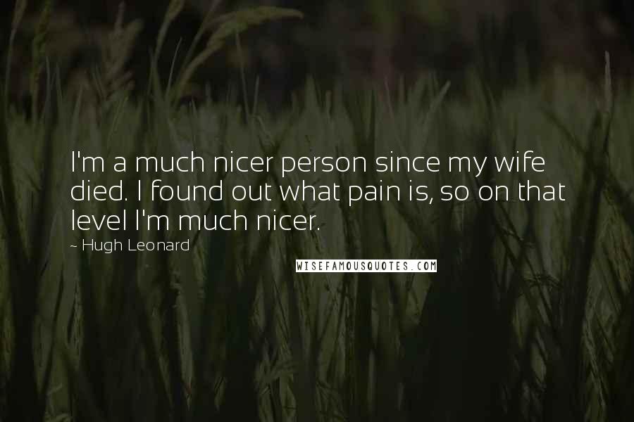Hugh Leonard Quotes: I'm a much nicer person since my wife died. I found out what pain is, so on that level I'm much nicer.
