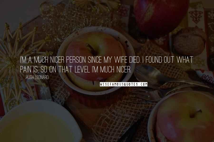 Hugh Leonard Quotes: I'm a much nicer person since my wife died. I found out what pain is, so on that level I'm much nicer.