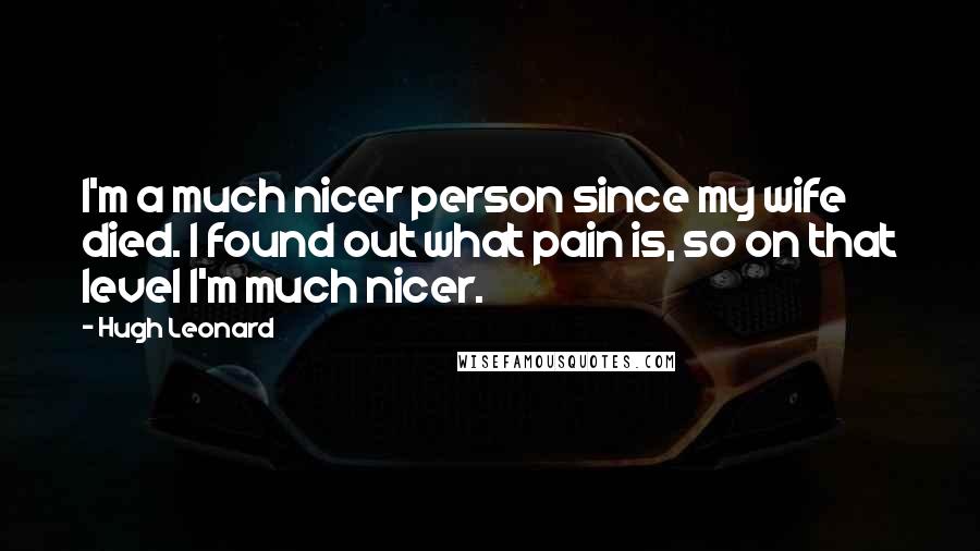 Hugh Leonard Quotes: I'm a much nicer person since my wife died. I found out what pain is, so on that level I'm much nicer.