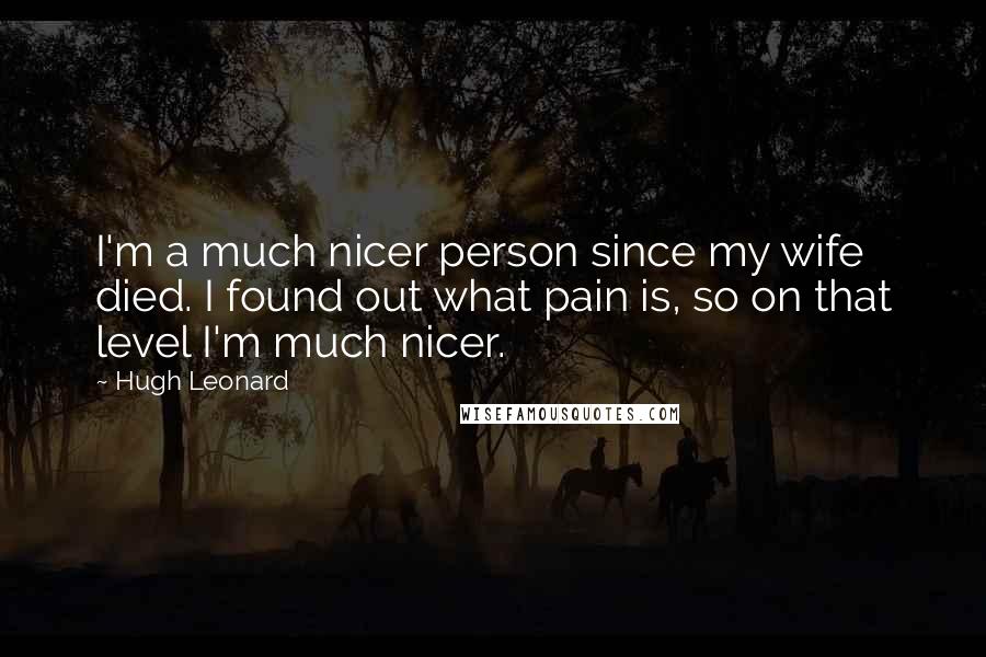 Hugh Leonard Quotes: I'm a much nicer person since my wife died. I found out what pain is, so on that level I'm much nicer.