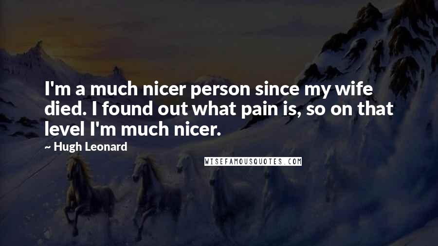 Hugh Leonard Quotes: I'm a much nicer person since my wife died. I found out what pain is, so on that level I'm much nicer.