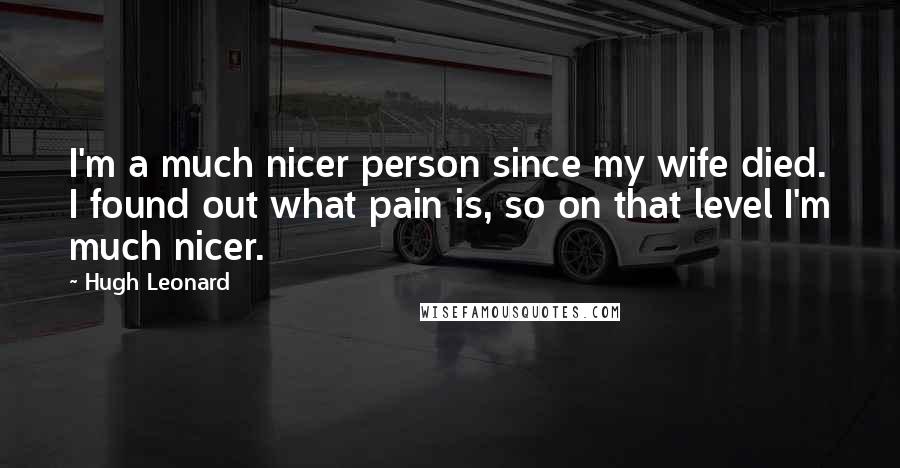 Hugh Leonard Quotes: I'm a much nicer person since my wife died. I found out what pain is, so on that level I'm much nicer.