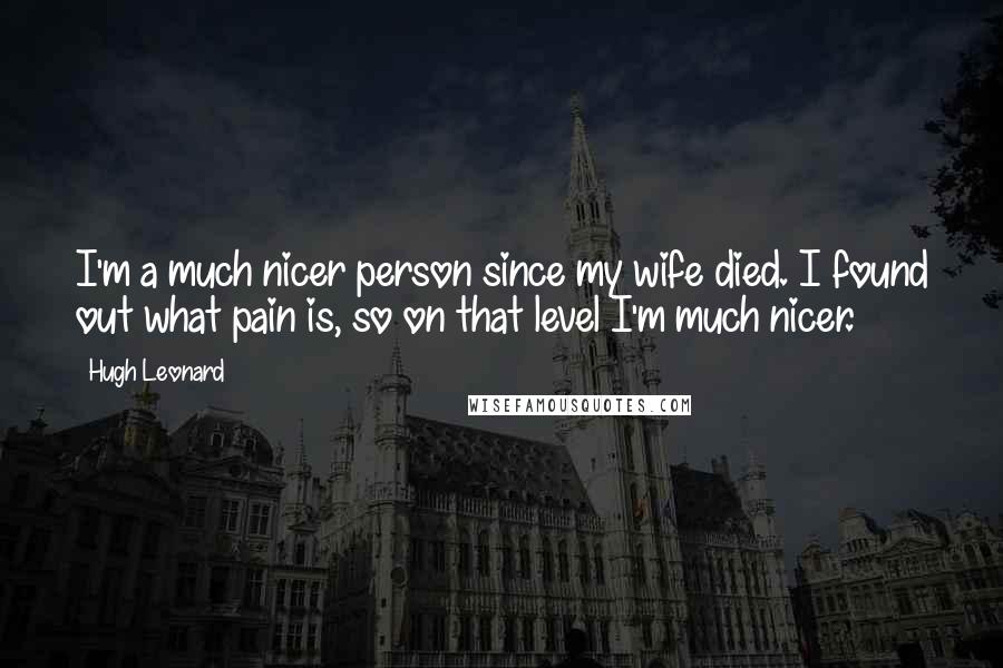 Hugh Leonard Quotes: I'm a much nicer person since my wife died. I found out what pain is, so on that level I'm much nicer.