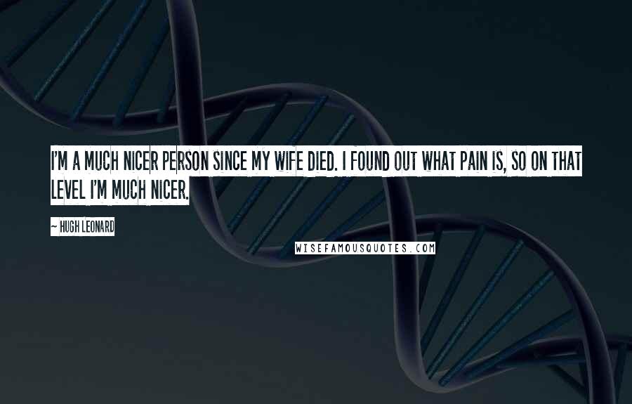 Hugh Leonard Quotes: I'm a much nicer person since my wife died. I found out what pain is, so on that level I'm much nicer.