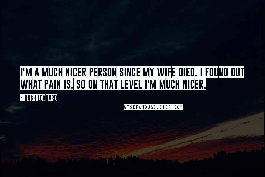 Hugh Leonard Quotes: I'm a much nicer person since my wife died. I found out what pain is, so on that level I'm much nicer.