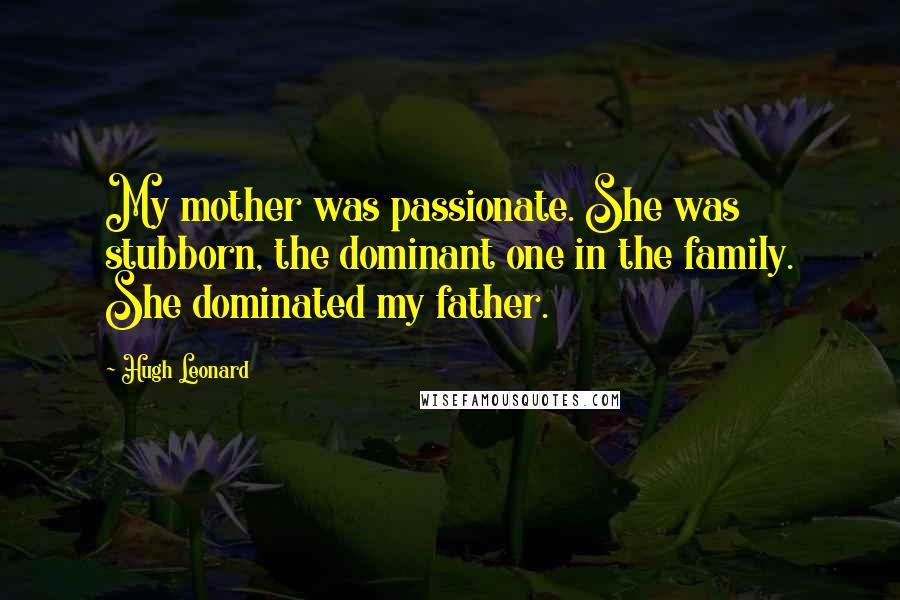 Hugh Leonard Quotes: My mother was passionate. She was stubborn, the dominant one in the family. She dominated my father.