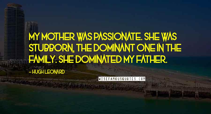 Hugh Leonard Quotes: My mother was passionate. She was stubborn, the dominant one in the family. She dominated my father.